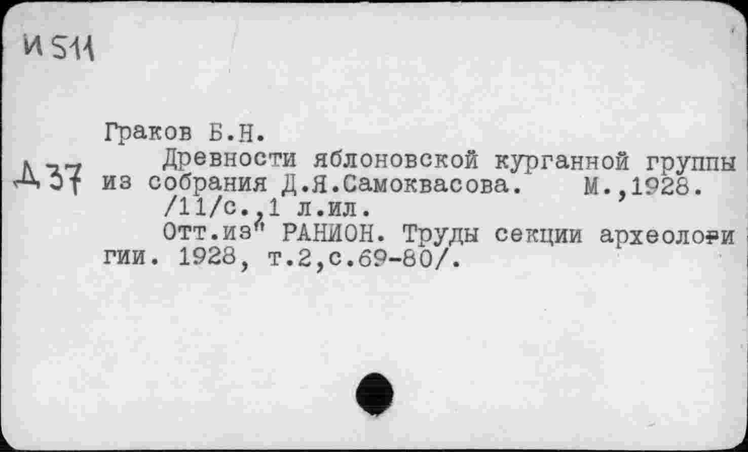 ﻿И SH
А Я
Граков Б.Н.
Древности яблоновской курганной группы из собрания Д.Я.Самоквасова. М.,1928.
/11/с. 1 л.ил.
Отт.из6 РАНИОН. Труды секции археологи гии. 1928, т.2,с.69-80/.